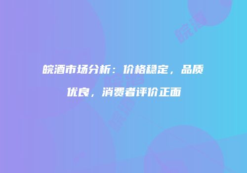 皖酒市场分析：价格稳定，品质优良，消费者评价正面