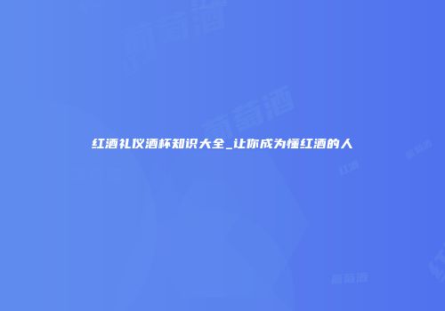 红酒礼仪酒杯知识大全_让你成为懂红酒的人