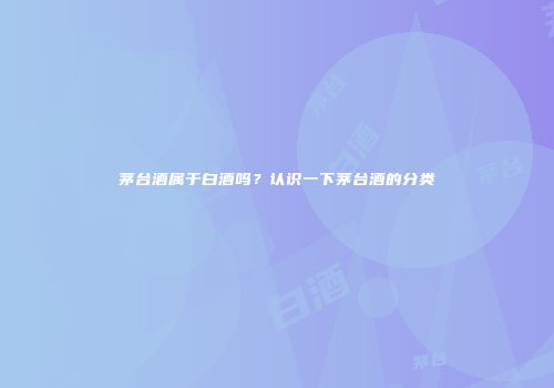 茅台酒属于白酒吗？认识一下茅台酒的分类
