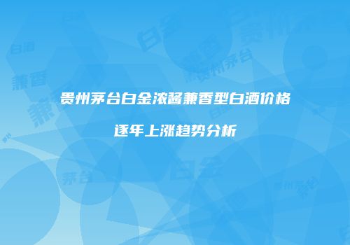 贵州茅台白金浓酱兼香型白酒价格逐年上涨趋势分析