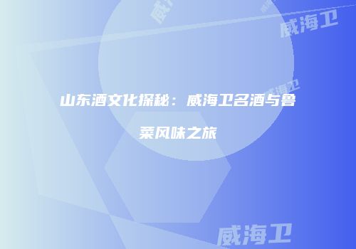 山东酒文化探秘：威海卫名酒与鲁菜风味之旅