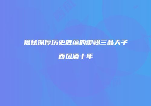 揭秘深厚历史底蕴的御赐三品天子西凤酒十年