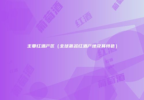 主要红酒产区（全球著名红酒产地及其特色）