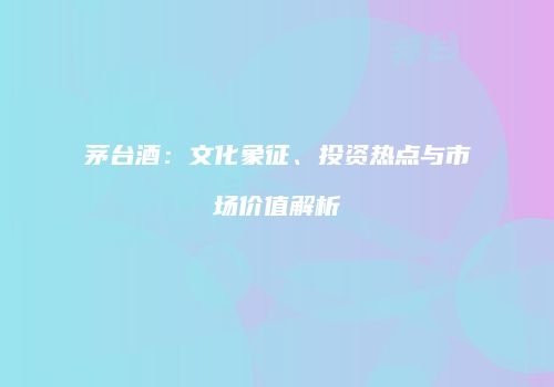 茅台酒：文化象征、投资热点与市场价值解析