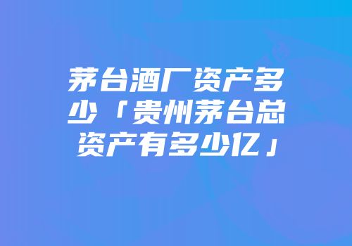 茅台酒厂资产多少「贵州茅台总资产有多少亿」