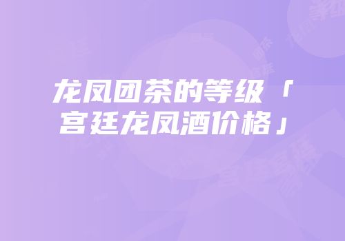 龙凤团茶的等级「宫廷龙凤酒价格」