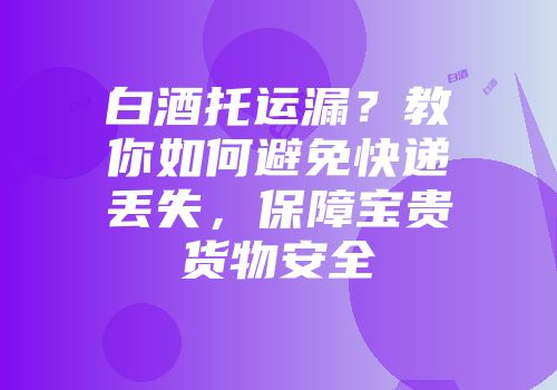 白酒托运漏？教你如何避免快递丢失，保障宝贵货物安全