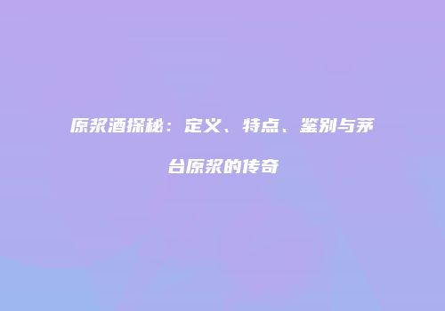 原浆酒探秘：定义、特点、鉴别与茅台原浆的传奇
