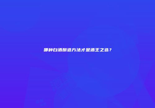 哪种白酒酿造方法才是酒王之选？