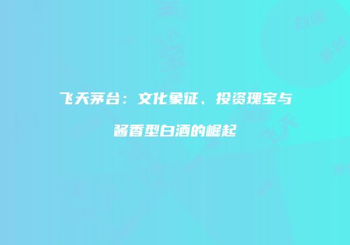 飞天茅台：文化象征、投资瑰宝与酱香型白酒的崛起