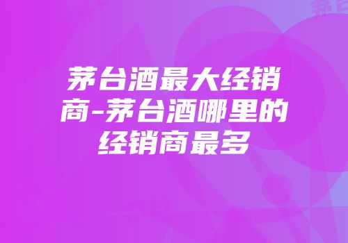 茅台酒最大经销商-茅台酒哪里的经销商最多
