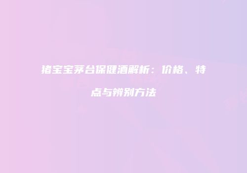 猪宝宝茅台保健酒解析：价格、特点与辨别方法