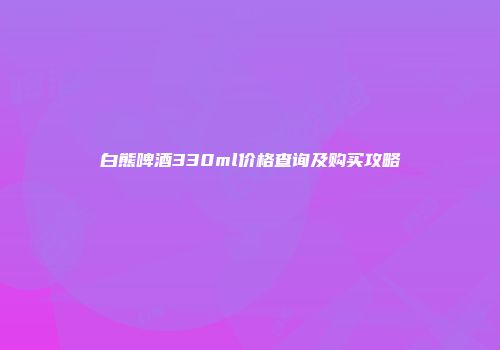 白熊啤酒330ml价格查询及购买攻略