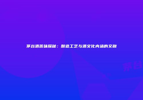茅台酒苦味探秘：酿造工艺与酒文化内涵的交融
