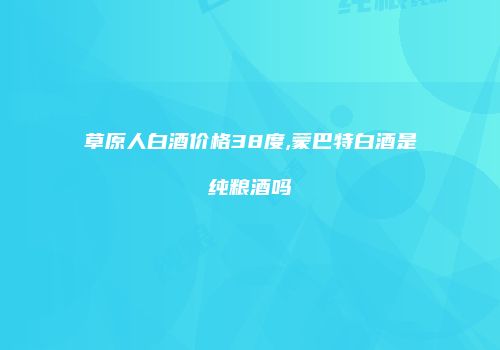 草原人白酒价格38度,蒙巴特白酒是纯粮酒吗