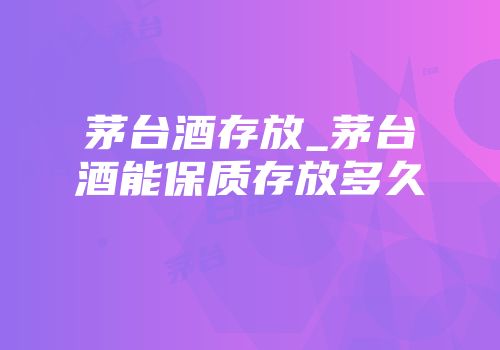 茅台酒存放_茅台酒能保质存放多久