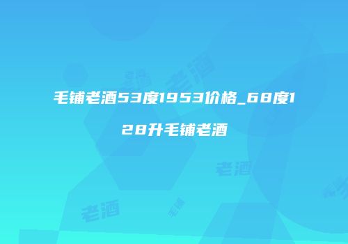 毛铺老酒53度1953价格_68度128升毛铺老酒