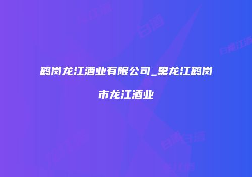 鹤岗龙江酒业有限公司_黑龙江鹤岗市龙江酒业
