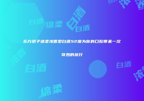 东方骄子绵柔浓香型白酒52度为你的口腔带来一次奇妙的旅行