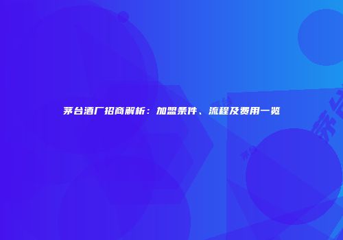 茅台酒厂招商解析：加盟条件、流程及费用一览