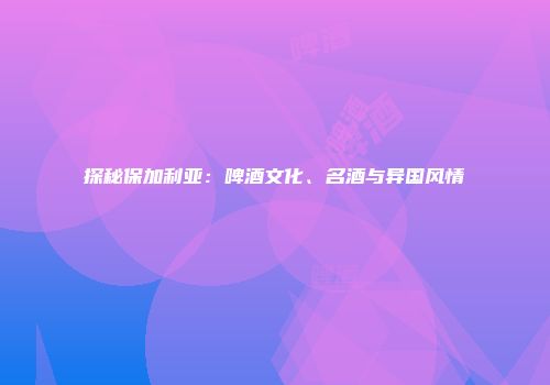 探秘保加利亚：啤酒文化、名酒与异国风情