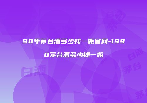 90年茅台酒多少钱一瓶官网-1990茅台酒多少钱一瓶