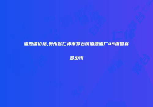 酒源酒价格,贵州省仁怀市茅台镇酒源酒厂45度国宴多少钱