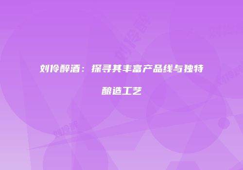 刘伶醉酒：探寻其丰富产品线与独特酿造工艺