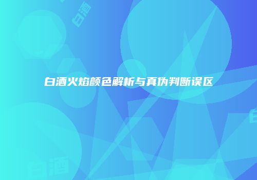 白酒火焰颜色解析与真伪判断误区