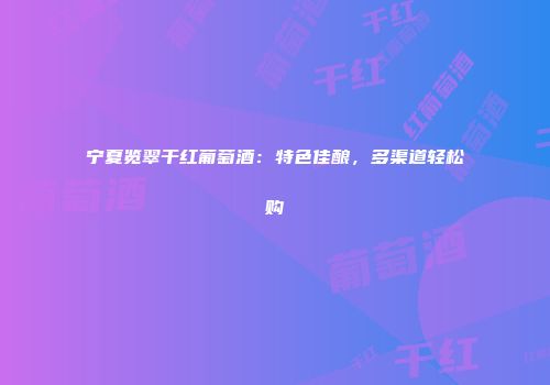 宁夏览翠干红葡萄酒：特色佳酿，多渠道轻松购