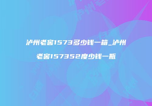 泸州老窖1573多少钱一箱_泸州老窖157352度少钱一瓶
