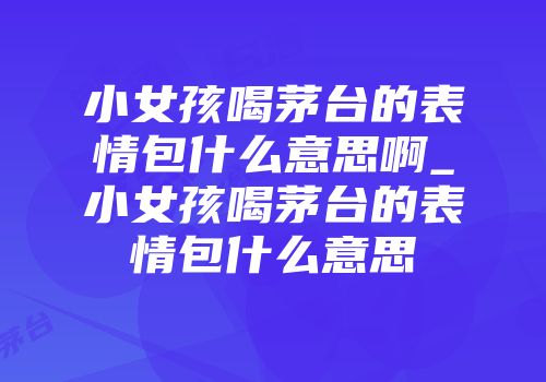 小女孩喝茅台的表情包什么意思啊_小女孩喝茅台的表情包什么意思