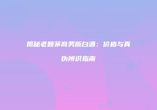 揭秘老赖茅商务版白酒：价格与真伪辨识指南