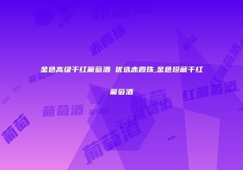 金色高级干红葡萄酒 优选赤霞珠,金色珍藏干红葡萄酒
