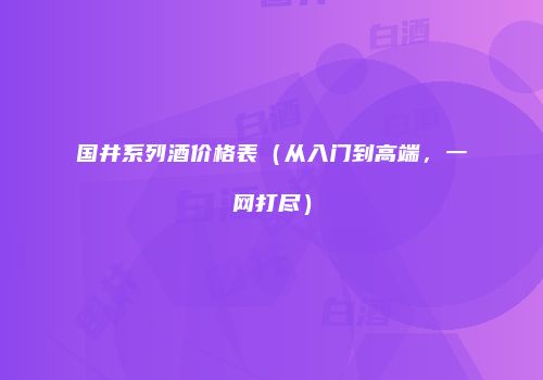 国井系列酒价格表（从入门到高端，一网打尽）