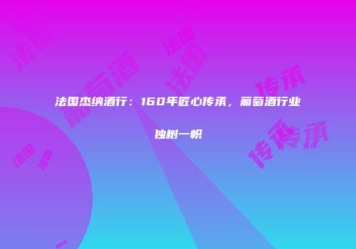 法国杰纳酒行：160年匠心传承，葡萄酒行业独树一帜