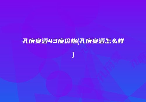 孔府宴酒43度价格(孔府宴酒怎么样)