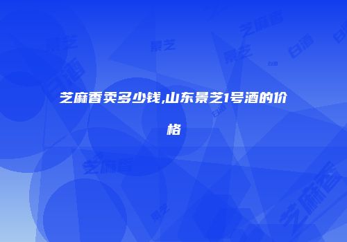 芝麻香卖多少钱,山东景芝1号酒的价格