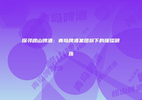 探寻崂山啤酒：青岛啤酒集团旗下的璀璨明珠