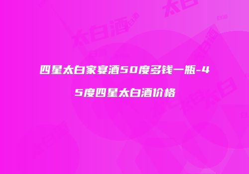 四星太白家宴酒50度多钱一瓶-45度四星太白酒价格