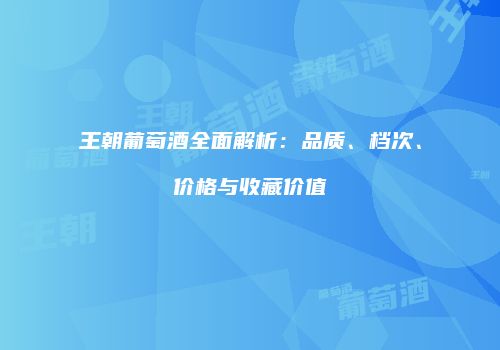 王朝葡萄酒全面解析：品质、档次、价格与收藏价值