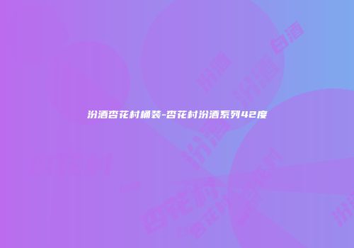 汾酒杏花村桶装-杏花村汾酒系列42度