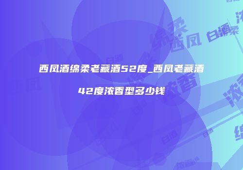 西凤酒绵柔老藏酒52度_西凤老藏酒42度浓香型多少钱