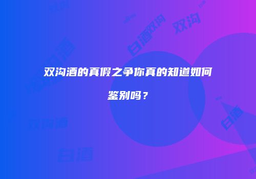双沟酒的真假之争你真的知道如何鉴别吗？