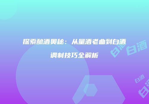 探索酿酒奥秘：从量酒老曲到白酒调制技巧全解析