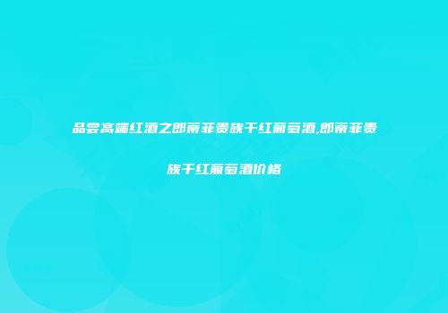 品尝高端红酒之郎蒂菲贵族干红葡萄酒,郎蒂菲贵族干红葡萄酒价格