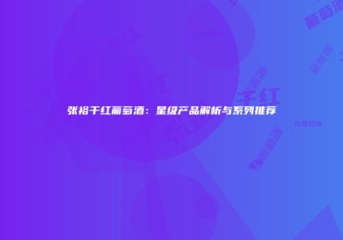 张裕干红葡萄酒：星级产品解析与系列推荐