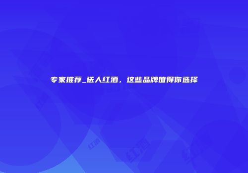 专家推荐_送人红酒，这些品牌值得你选择