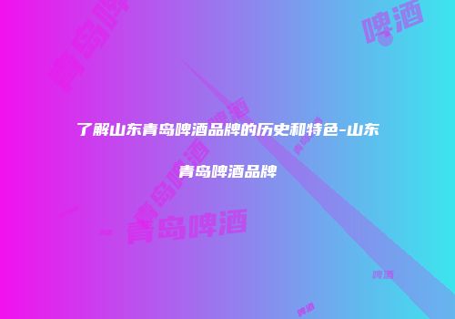 了解山东青岛啤酒品牌的历史和特色-山东青岛啤酒品牌
