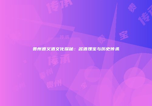 贵州遵义酒文化探秘：名酒瑰宝与历史传承